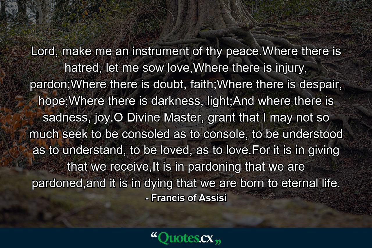 Lord, make me an instrument of thy peace.Where there is hatred, let me sow love,Where there is injury, pardon;Where there is doubt, faith;Where there is despair, hope;Where there is darkness, light;And where there is sadness, joy.O Divine Master, grant that I may not so much seek to be consoled as to console, to be understood as to understand, to be loved, as to love.For it is in giving that we receive,It is in pardoning that we are pardoned,and it is in dying that we are born to eternal life. - Quote by Francis of Assisi