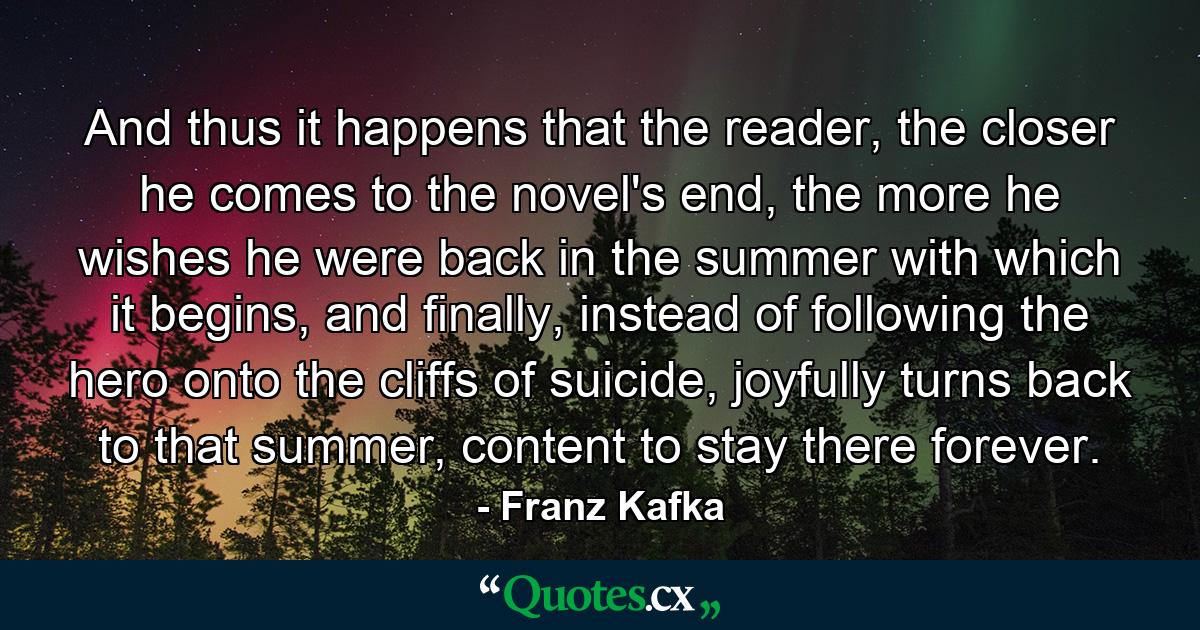 And thus it happens that the reader, the closer he comes to the novel's end, the more he wishes he were back in the summer with which it begins, and finally, instead of following the hero onto the cliffs of suicide, joyfully turns back to that summer, content to stay there forever. - Quote by Franz Kafka