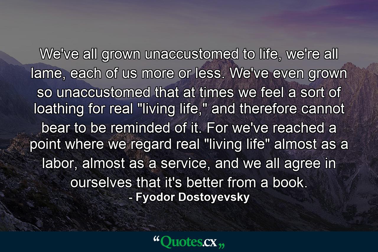 We've all grown unaccustomed to life, we're all lame, each of us more or less. We've even grown so unaccustomed that at times we feel a sort of loathing for real 