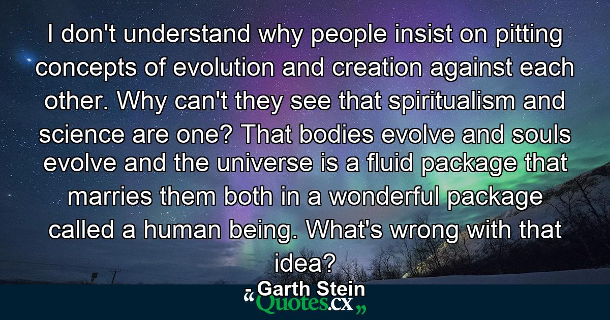 I don't understand why people insist on pitting concepts of evolution and creation against each other. Why can't they see that spiritualism and science are one? That bodies evolve and souls evolve and the universe is a fluid package that marries them both in a wonderful package called a human being. What's wrong with that idea? - Quote by Garth Stein