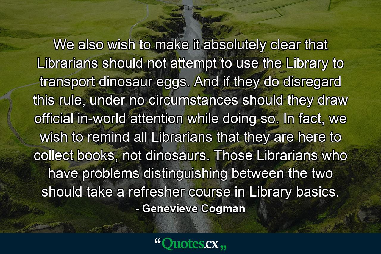 We also wish to make it absolutely clear that Librarians should not attempt to use the Library to transport dinosaur eggs. And if they do disregard this rule, under no circumstances should they draw official in-world attention while doing so. In fact, we wish to remind all Librarians that they are here to collect books, not dinosaurs. Those Librarians who have problems distinguishing between the two should take a refresher course in Library basics. - Quote by Genevieve Cogman