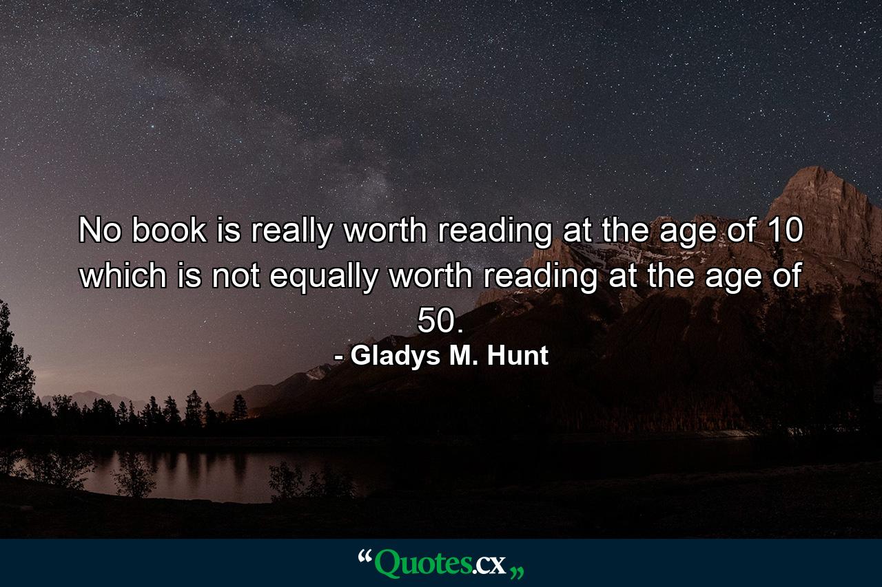 No book is really worth reading at the age of 10 which is not equally worth reading at the age of 50. - Quote by Gladys M. Hunt