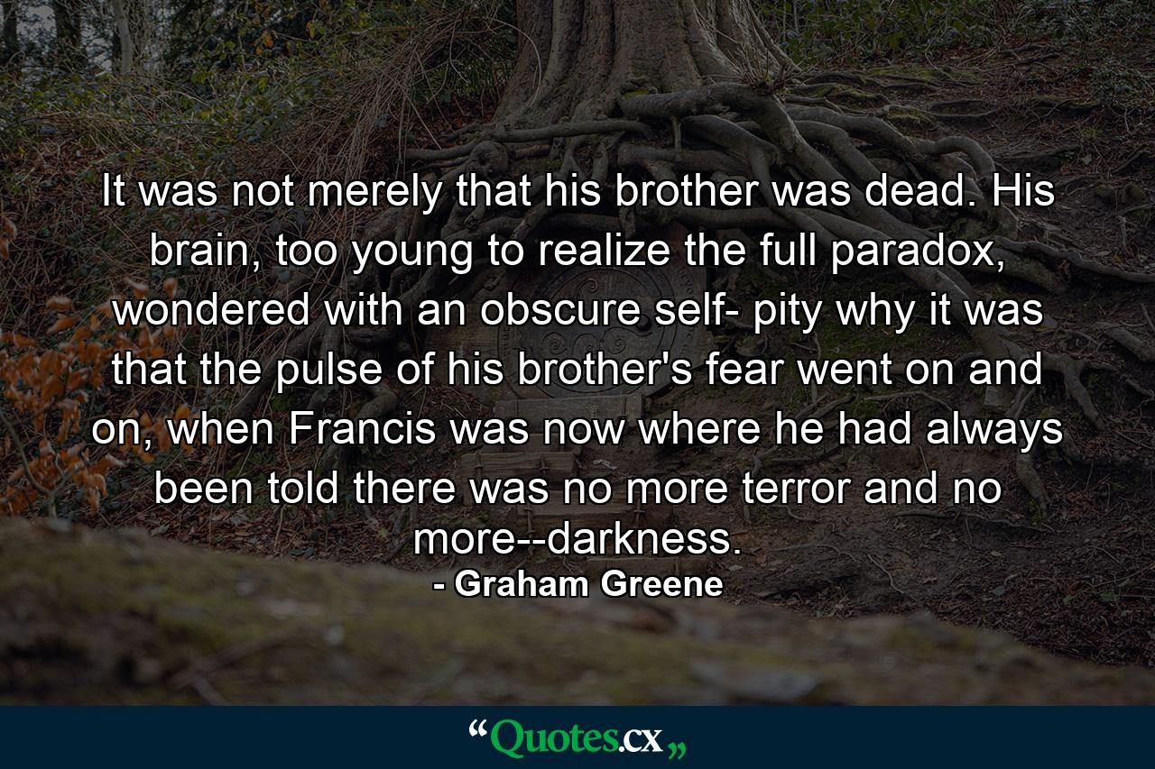 It was not merely that his brother was dead. His brain, too young to realize the full paradox, wondered with an obscure self- pity why it was that the pulse of his brother's fear went on and on, when Francis was now where he had always been told there was no more terror and no more--darkness. - Quote by Graham Greene