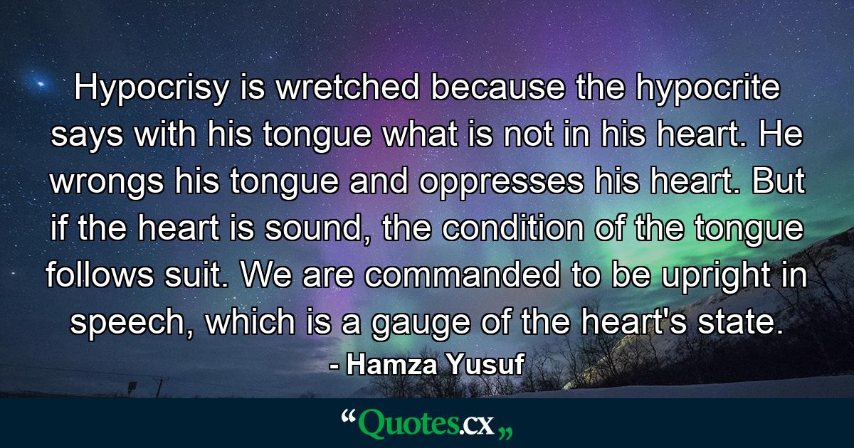 Hypocrisy is wretched because the hypocrite says with his tongue what is not in his heart. He wrongs his tongue and oppresses his heart. But if the heart is sound, the condition of the tongue follows suit. We are commanded to be upright in speech, which is a gauge of the heart's state. - Quote by Hamza Yusuf