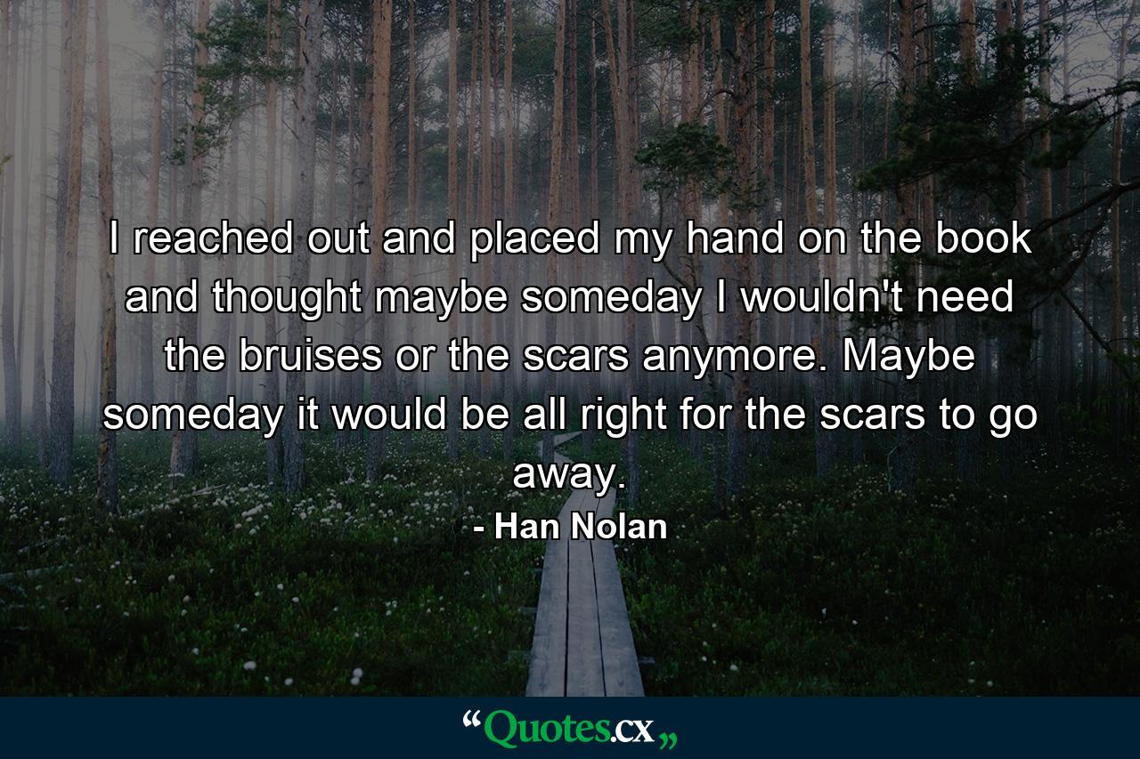 I reached out and placed my hand on the book and thought maybe someday I wouldn't need the bruises or the scars anymore. Maybe someday it would be all right for the scars to go away. - Quote by Han Nolan