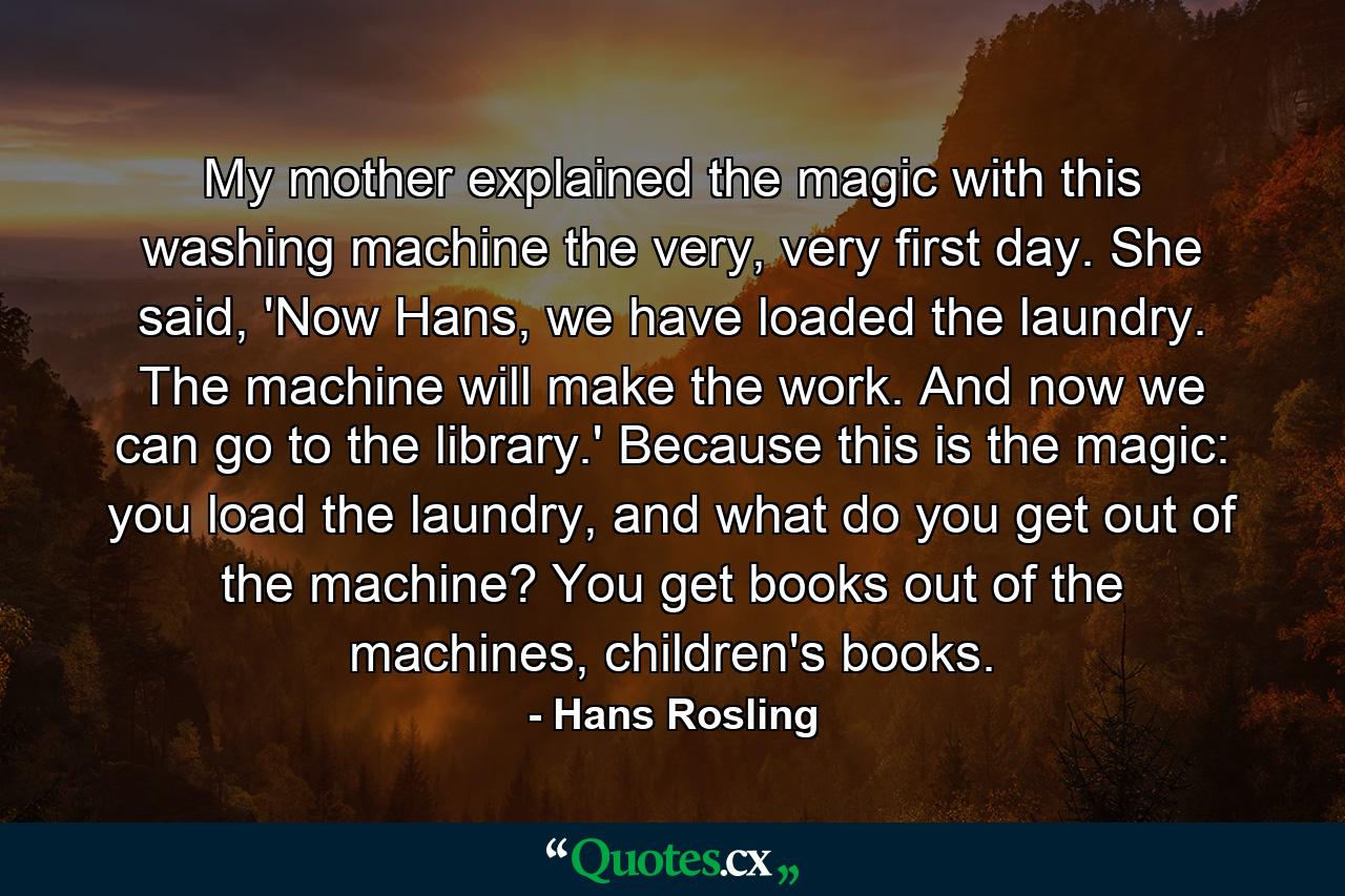 My mother explained the magic with this washing machine the very, very first day. She said, 'Now Hans, we have loaded the laundry. The machine will make the work. And now we can go to the library.' Because this is the magic: you load the laundry, and what do you get out of the machine? You get books out of the machines, children's books. - Quote by Hans Rosling