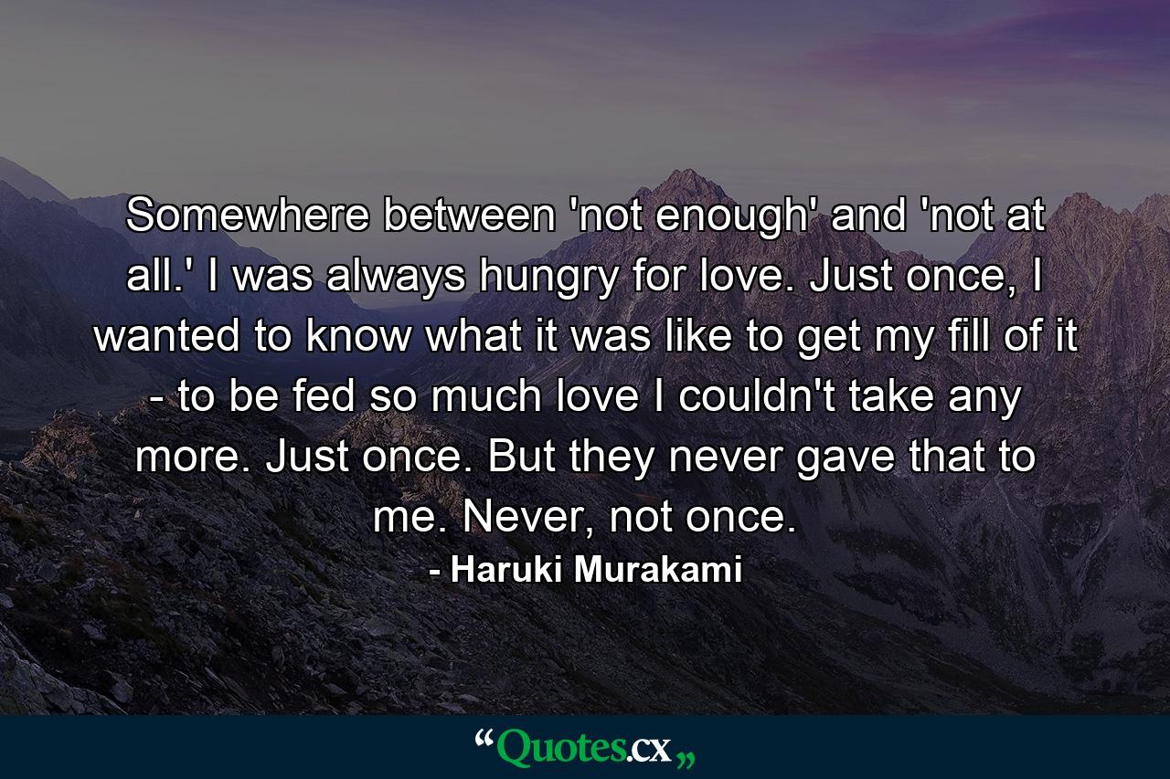 Somewhere between 'not enough' and 'not at all.' I was always hungry for love. Just once, I wanted to know what it was like to get my fill of it - to be fed so much love I couldn't take any more. Just once. But they never gave that to me. Never, not once. - Quote by Haruki Murakami