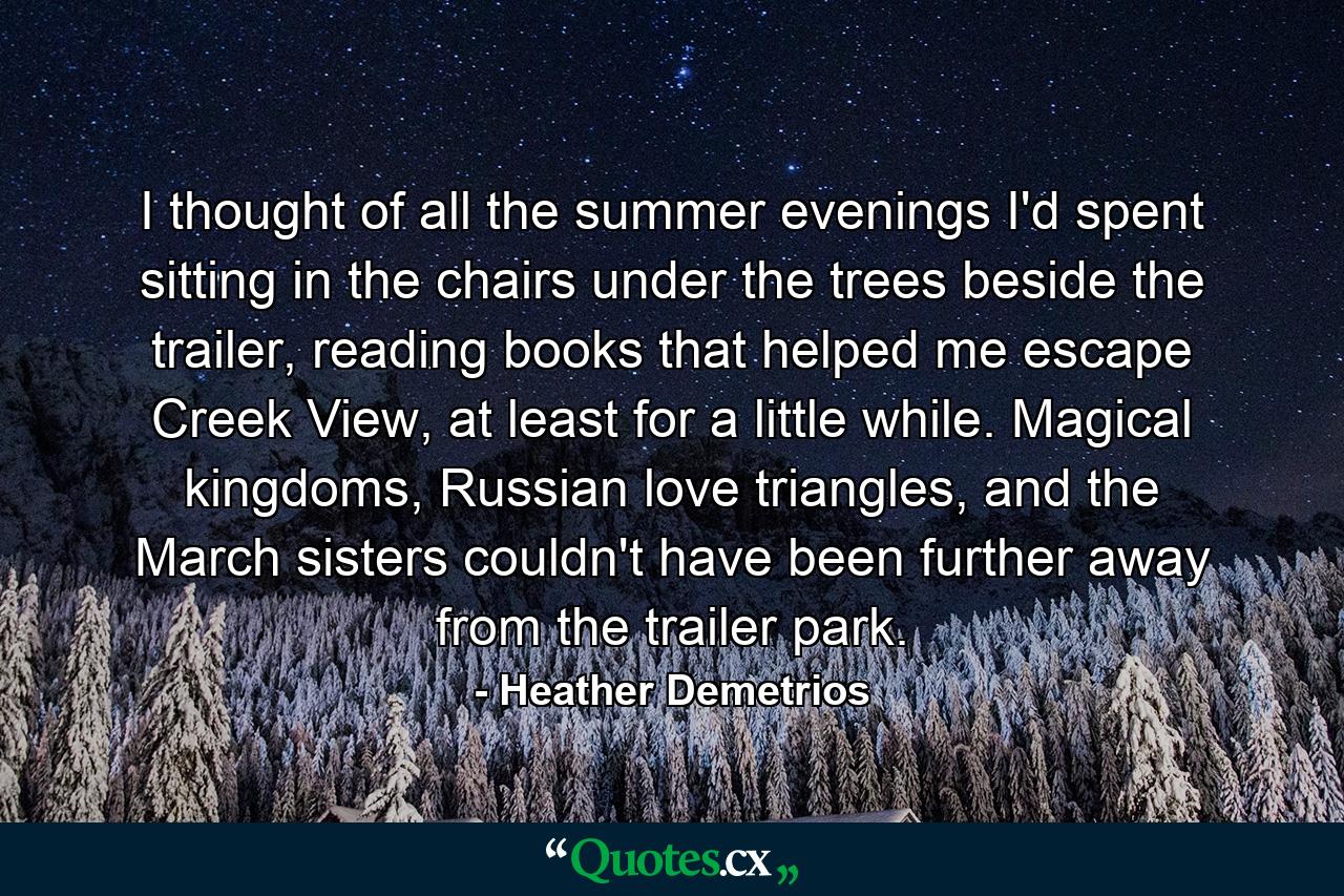 I thought of all the summer evenings I'd spent sitting in the chairs under the trees beside the trailer, reading books that helped me escape Creek View, at least for a little while. Magical kingdoms, Russian love triangles, and the March sisters couldn't have been further away from the trailer park. - Quote by Heather Demetrios