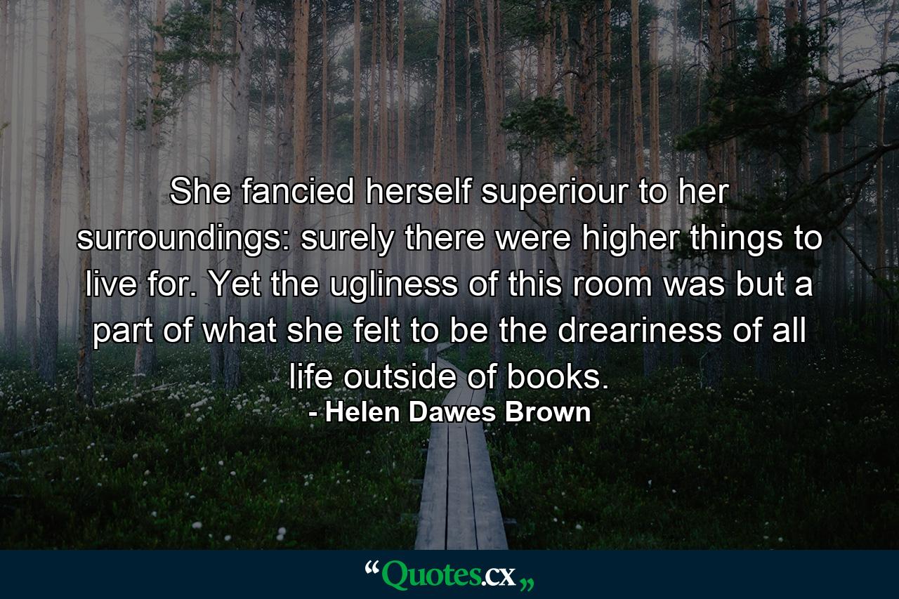 She fancied herself superiour to her surroundings: surely there were higher things to live for. Yet the ugliness of this room was but a part of what she felt to be the dreariness of all life outside of books. - Quote by Helen Dawes Brown