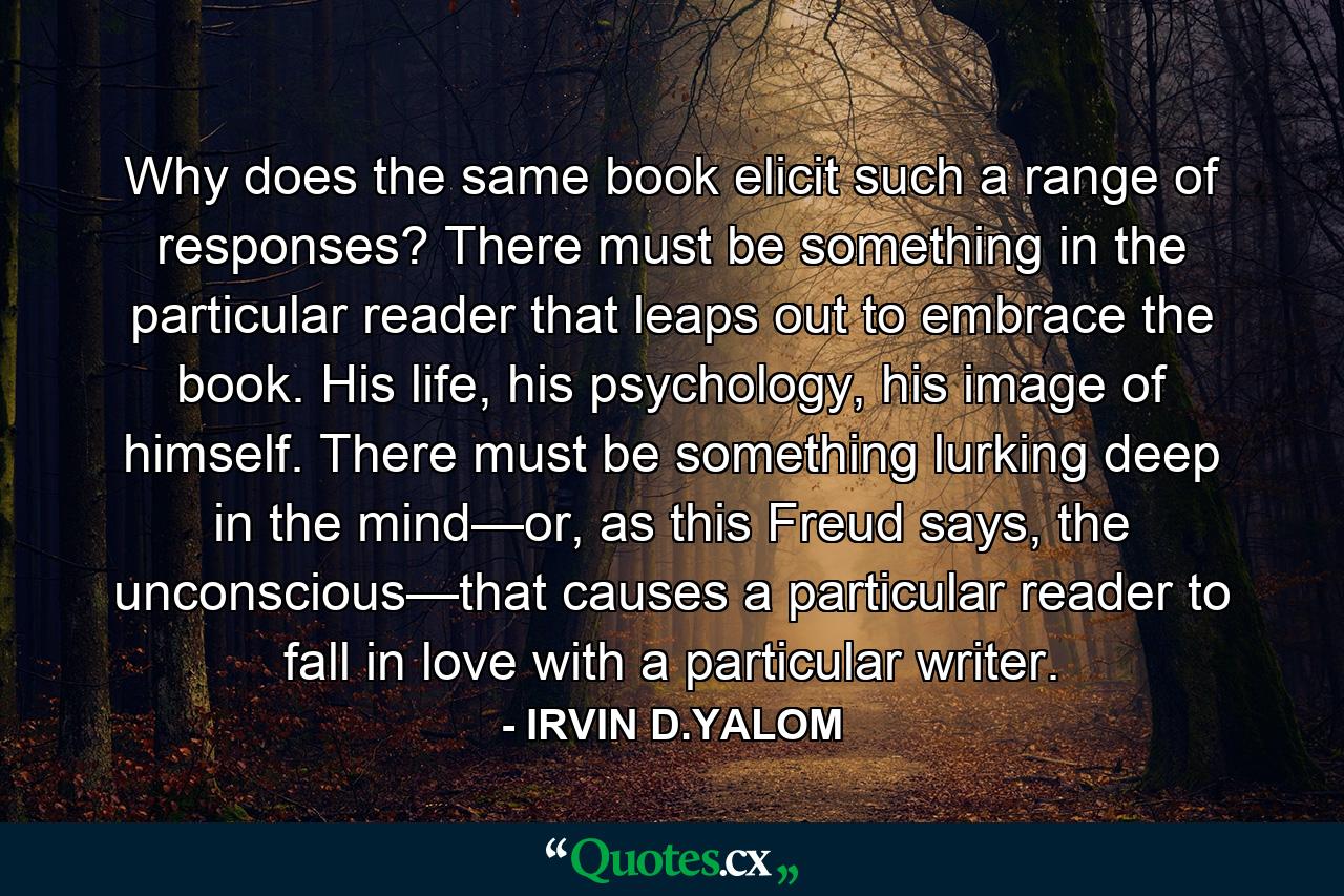 Why does the same book elicit such a range of responses? There must be something in the particular reader that leaps out to embrace the book. His life, his psychology, his image of himself. There must be something lurking deep in the mind—or, as this Freud says, the unconscious—that causes a particular reader to fall in love with a particular writer. - Quote by IRVIN D.YALOM