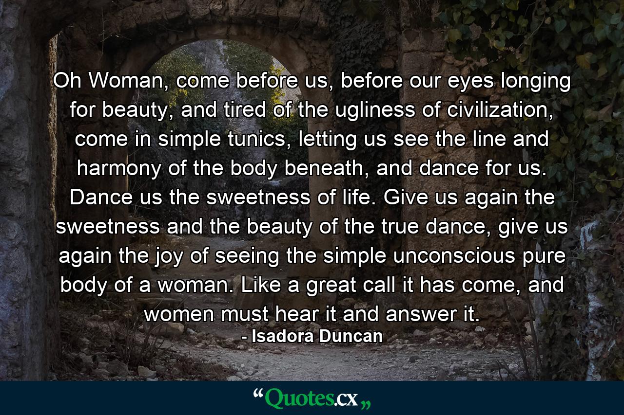 Oh Woman, come before us, before our eyes longing for beauty, and tired of the ugliness of civilization, come in simple tunics, letting us see the line and harmony of the body beneath, and dance for us. Dance us the sweetness of life. Give us again the sweetness and the beauty of the true dance, give us again the joy of seeing the simple unconscious pure body of a woman. Like a great call it has come, and women must hear it and answer it. - Quote by Isadora Duncan