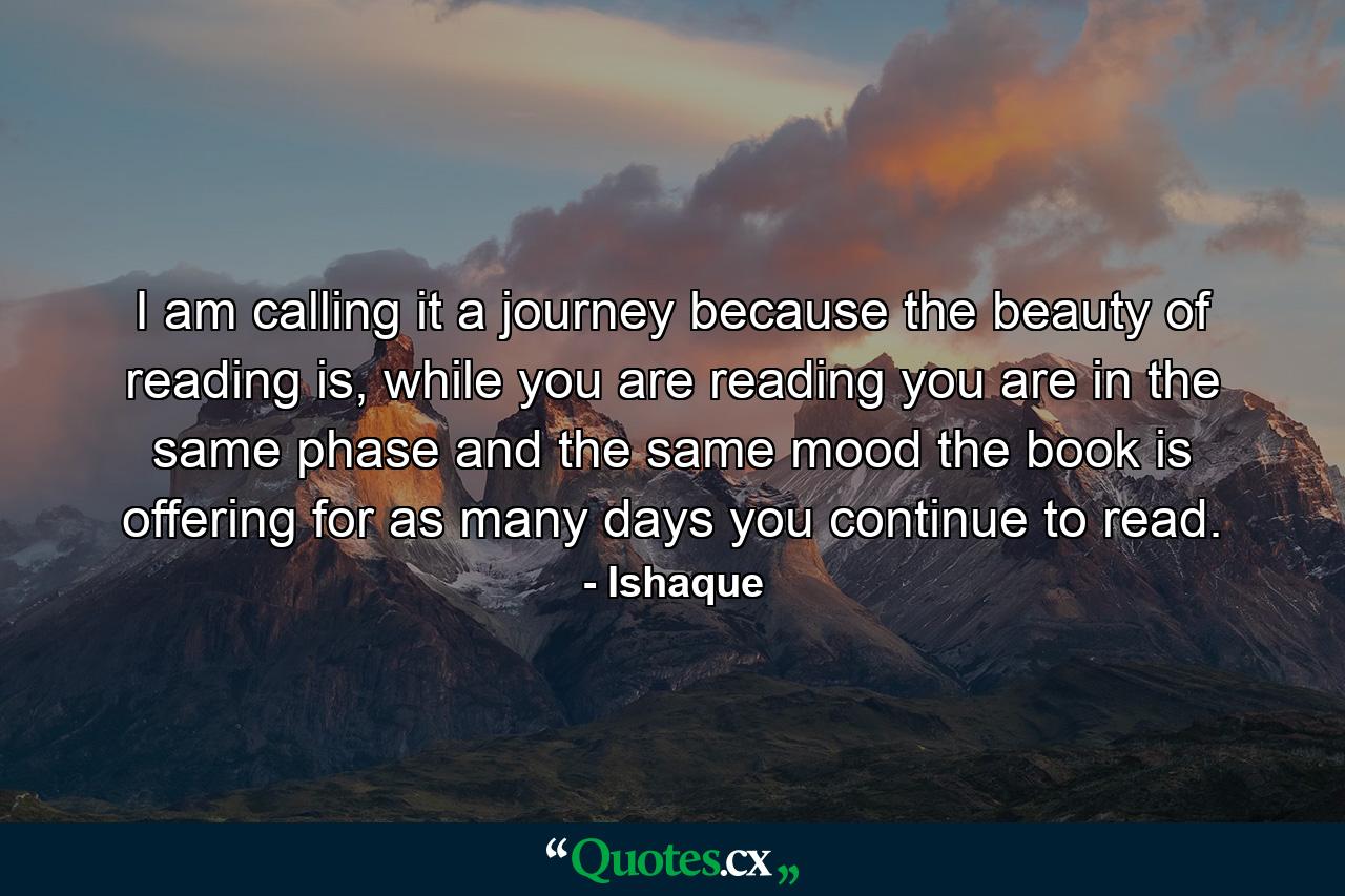 I am calling it a journey because the beauty of reading is, while you are reading you are in the same phase and the same mood the book is offering for as many days you continue to read. - Quote by Ishaque