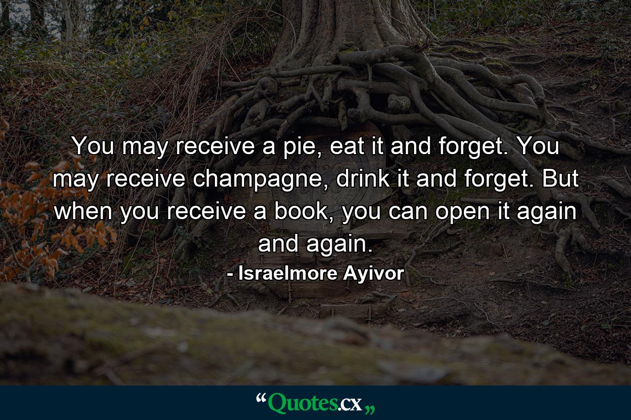 You may receive a pie, eat it and forget. You may receive champagne, drink it and forget. But when you receive a book, you can open it again and again. - Quote by Israelmore Ayivor