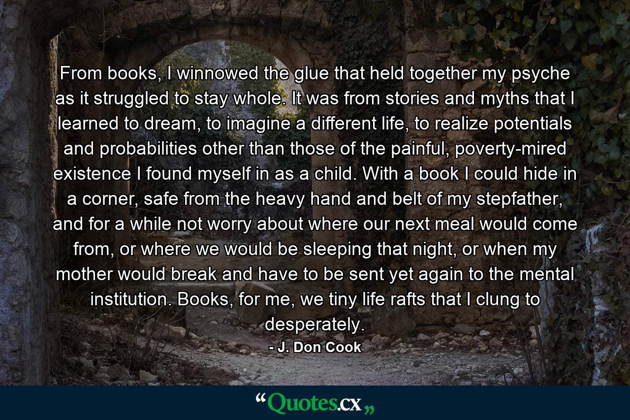 From books, I winnowed the glue that held together my psyche as it struggled to stay whole. It was from stories and myths that I learned to dream, to imagine a different life, to realize potentials and probabilities other than those of the painful, poverty-mired existence I found myself in as a child. With a book I could hide in a corner, safe from the heavy hand and belt of my stepfather, and for a while not worry about where our next meal would come from, or where we would be sleeping that night, or when my mother would break and have to be sent yet again to the mental institution. Books, for me, we tiny life rafts that I clung to desperately. - Quote by J. Don Cook