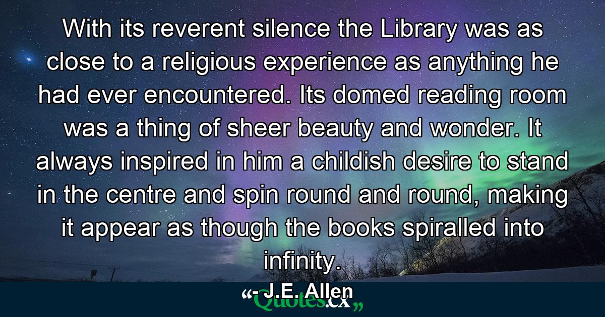 With its reverent silence the Library was as close to a religious experience as anything he had ever encountered. Its domed reading room was a thing of sheer beauty and wonder. It always inspired in him a childish desire to stand in the centre and spin round and round, making it appear as though the books spiralled into infinity. - Quote by J.E. Allen