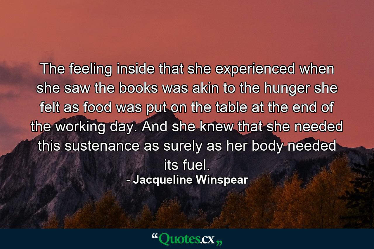 The feeling inside that she experienced when she saw the books was akin to the hunger she felt as food was put on the table at the end of the working day. And she knew that she needed this sustenance as surely as her body needed its fuel. - Quote by Jacqueline Winspear