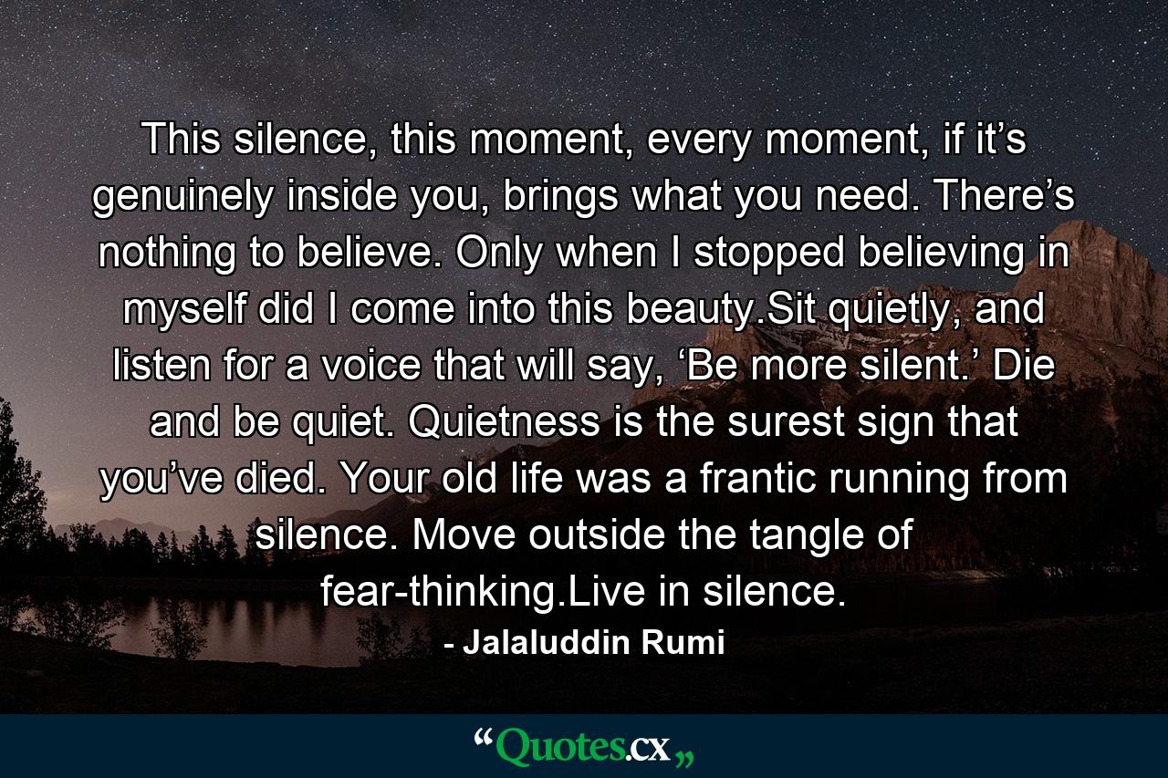 This silence, this moment, every moment, if it’s genuinely inside you, brings what you need. There’s nothing to believe. Only when I stopped believing in myself did I come into this beauty.Sit quietly, and listen for a voice that will say, ‘Be more silent.’ Die and be quiet. Quietness is the surest sign that you’ve died. Your old life was a frantic running from silence. Move outside the tangle of fear-thinking.Live in silence. - Quote by Jalaluddin Rumi