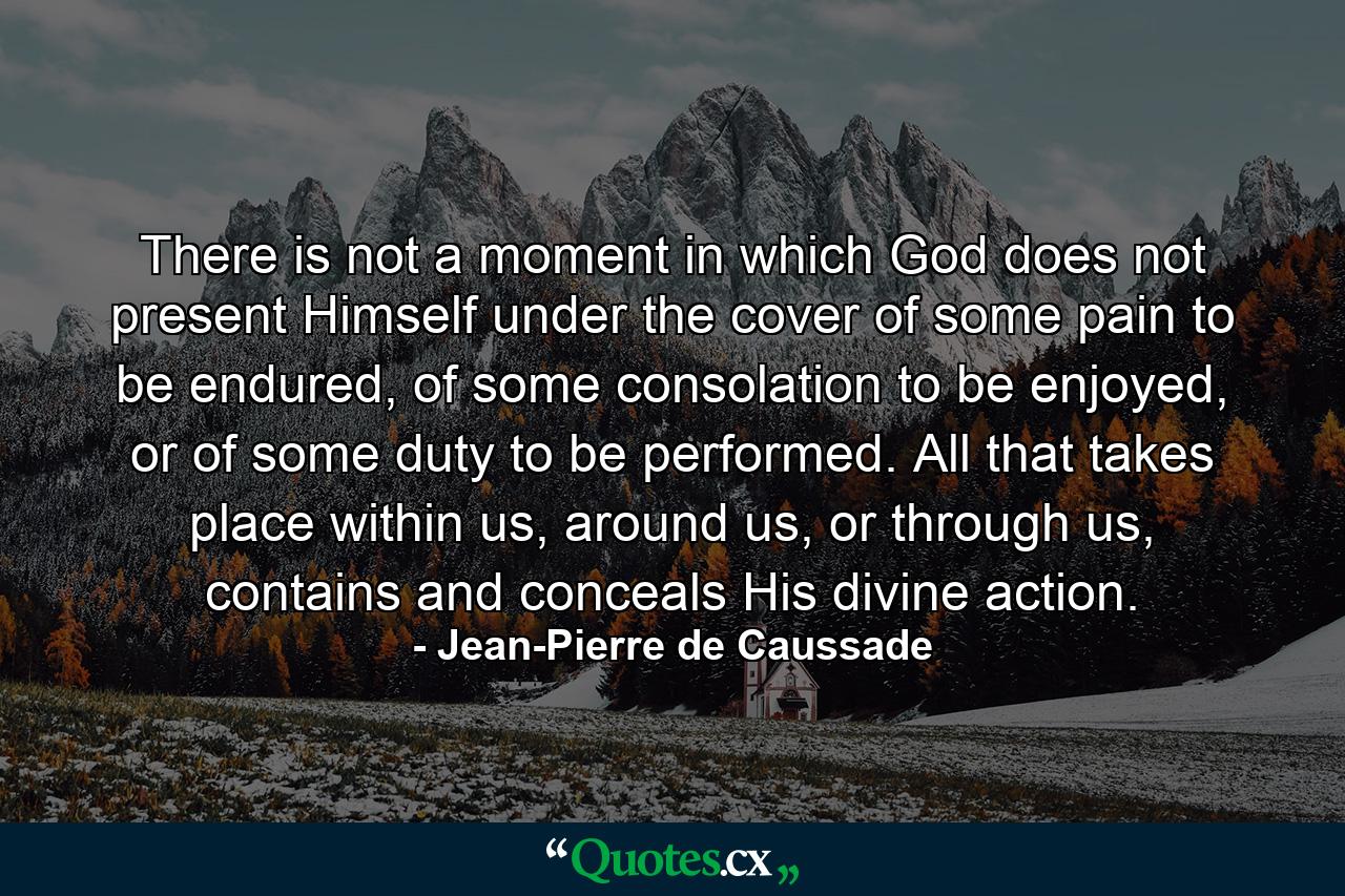 There is not a moment in which God does not present Himself under the cover of some pain to be endured, of some consolation to be enjoyed, or of some duty to be performed. All that takes place within us, around us, or through us, contains and conceals His divine action. - Quote by Jean-Pierre de Caussade