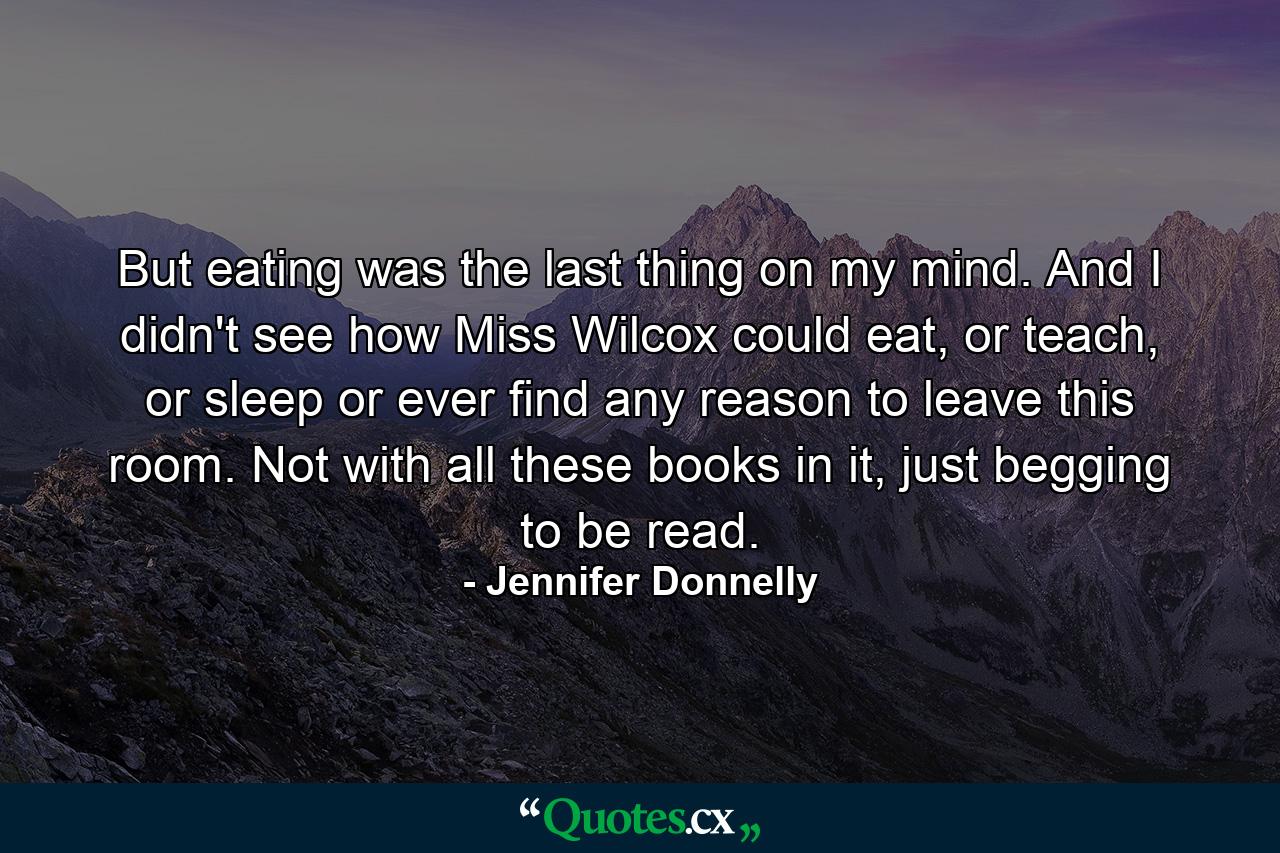 But eating was the last thing on my mind. And I didn't see how Miss Wilcox could eat, or teach, or sleep or ever find any reason to leave this room. Not with all these books in it, just begging to be read. - Quote by Jennifer Donnelly