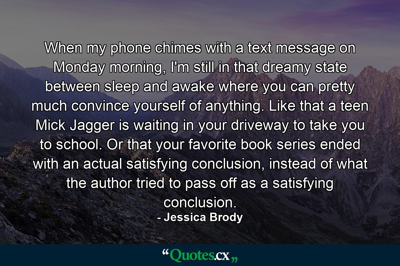 When my phone chimes with a text message on Monday morning, I'm still in that dreamy state between sleep and awake where you can pretty much convince yourself of anything. Like that a teen Mick Jagger is waiting in your driveway to take you to school. Or that your favorite book series ended with an actual satisfying conclusion, instead of what the author tried to pass off as a satisfying conclusion. - Quote by Jessica Brody