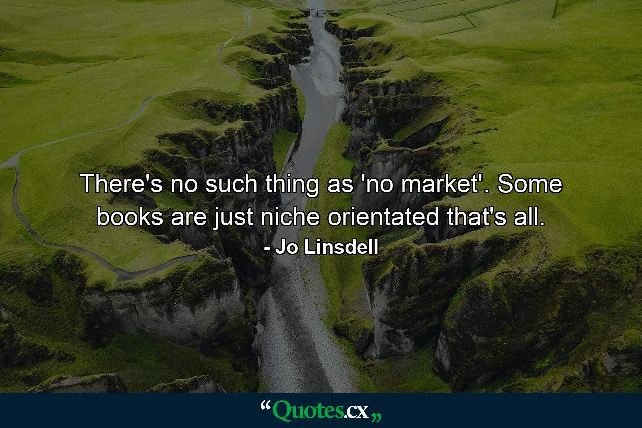 There's no such thing as 'no market'. Some books are just niche orientated that's all. - Quote by Jo Linsdell