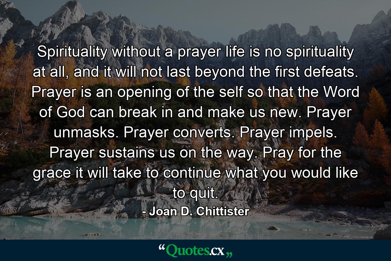 Spirituality without a prayer life is no spirituality at all, and it will not last beyond the first defeats. Prayer is an opening of the self so that the Word of God can break in and make us new. Prayer unmasks. Prayer converts. Prayer impels. Prayer sustains us on the way. Pray for the grace it will take to continue what you would like to quit. - Quote by Joan D. Chittister