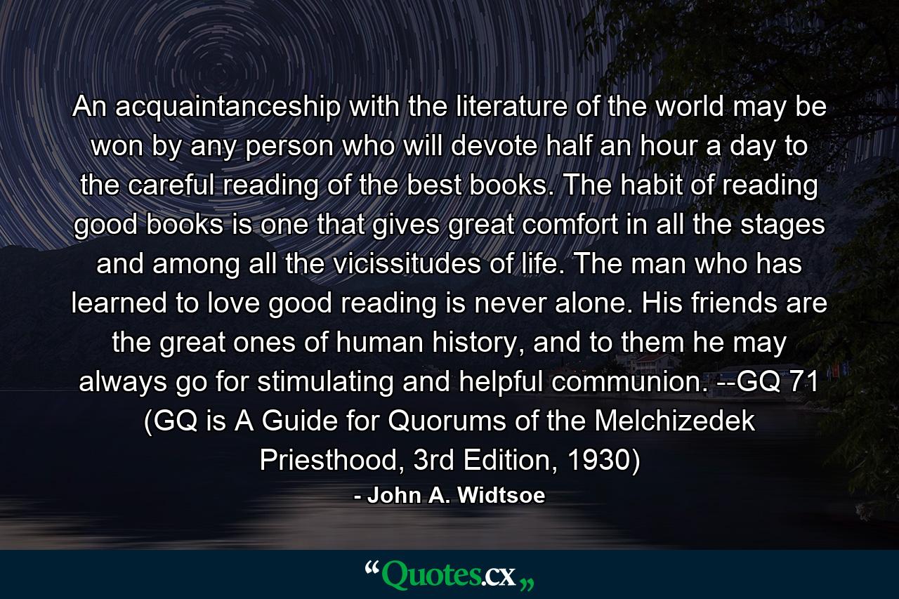 An acquaintanceship with the literature of the world may be won by any person who will devote half an hour a day to the careful reading of the best books. The habit of reading good books is one that gives great comfort in all the stages and among all the vicissitudes of life. The man who has learned to love good reading is never alone. His friends are the great ones of human history, and to them he may always go for stimulating and helpful communion. --GQ 71 (GQ is A Guide for Quorums of the Melchizedek Priesthood, 3rd Edition, 1930) - Quote by John A. Widtsoe