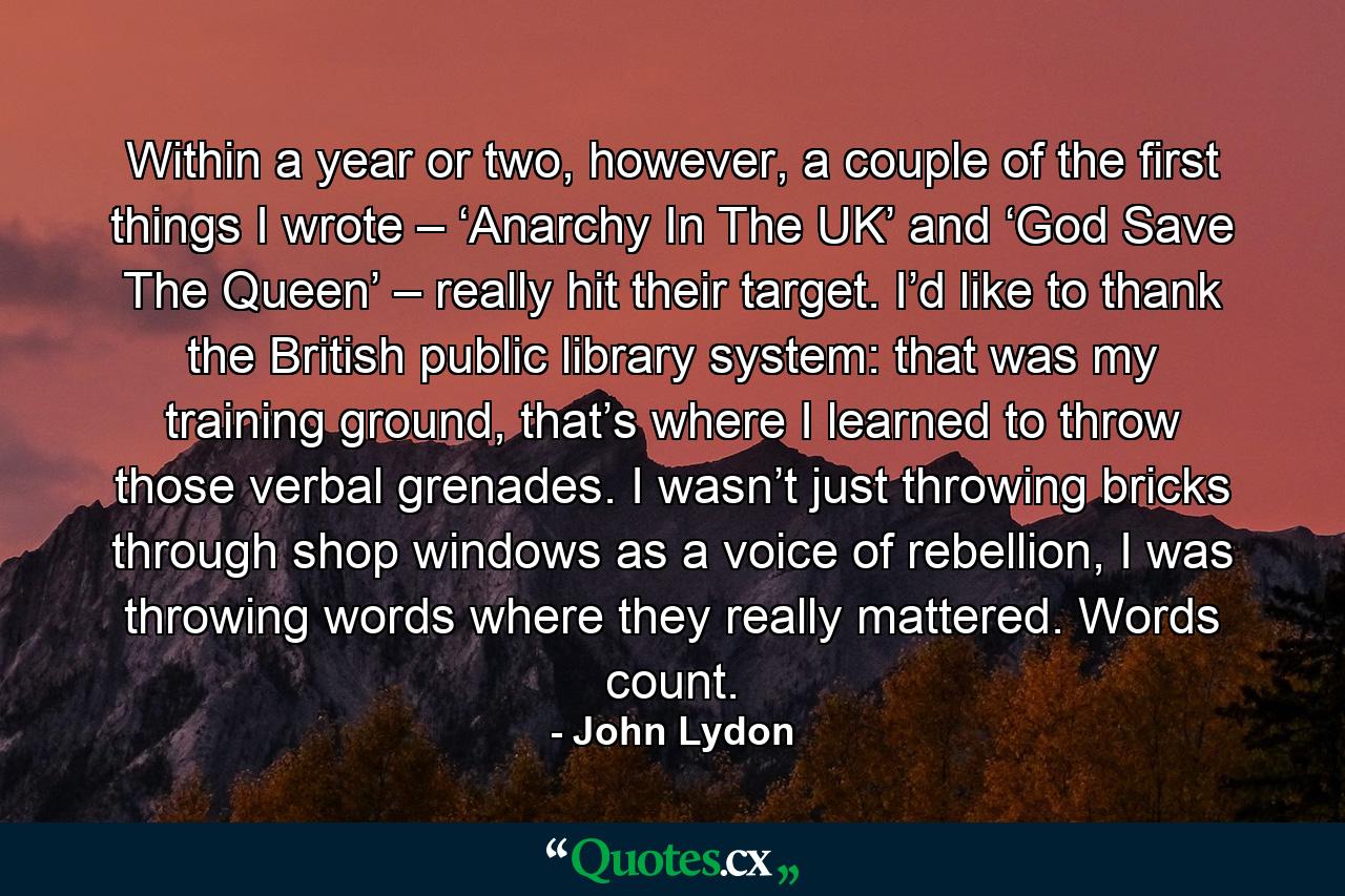 Within a year or two, however, a couple of the first things I wrote – ‘Anarchy In The UK’ and ‘God Save The Queen’ – really hit their target. I’d like to thank the British public library system: that was my training ground, that’s where I learned to throw those verbal grenades. I wasn’t just throwing bricks through shop windows as a voice of rebellion, I was throwing words where they really mattered. Words count. - Quote by John Lydon