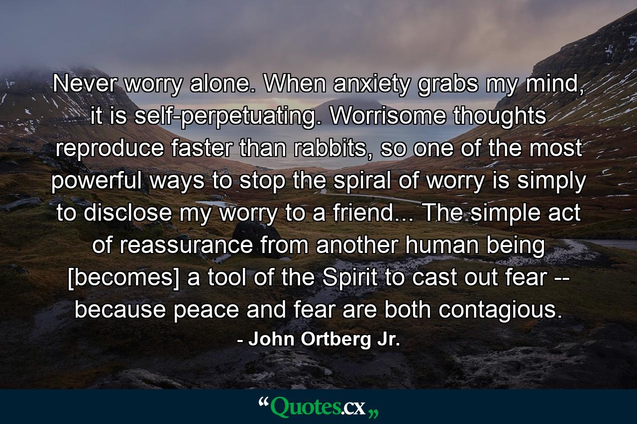 Never worry alone. When anxiety grabs my mind, it is self-perpetuating. Worrisome thoughts reproduce faster than rabbits, so one of the most powerful ways to stop the spiral of worry is simply to disclose my worry to a friend... The simple act of reassurance from another human being [becomes] a tool of the Spirit to cast out fear -- because peace and fear are both contagious. - Quote by John Ortberg Jr.