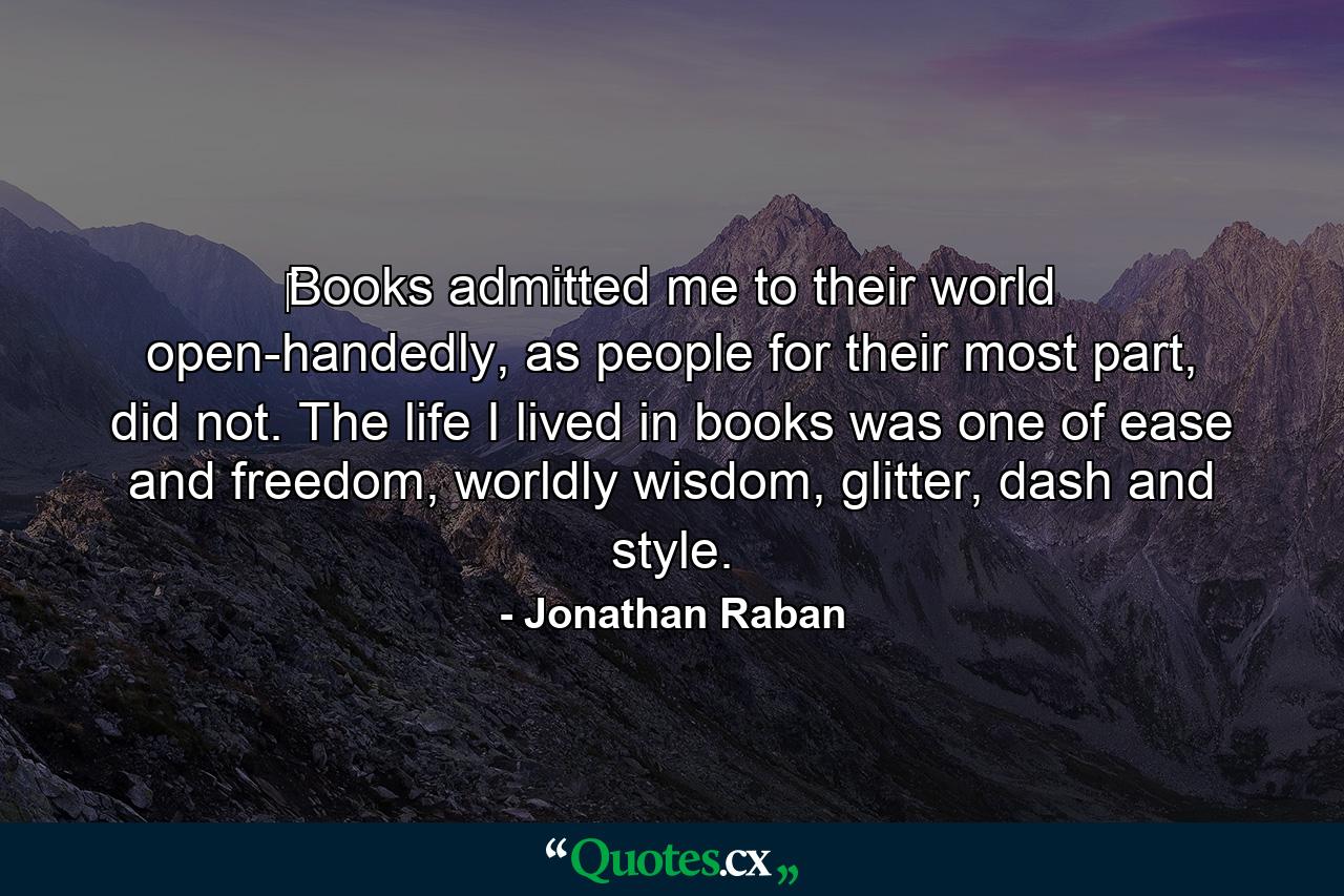 ‎Books admitted me to their world open-handedly, as people for their most part, did not. The life I lived in books was one of ease and freedom, worldly wisdom, glitter, dash and style. - Quote by Jonathan Raban