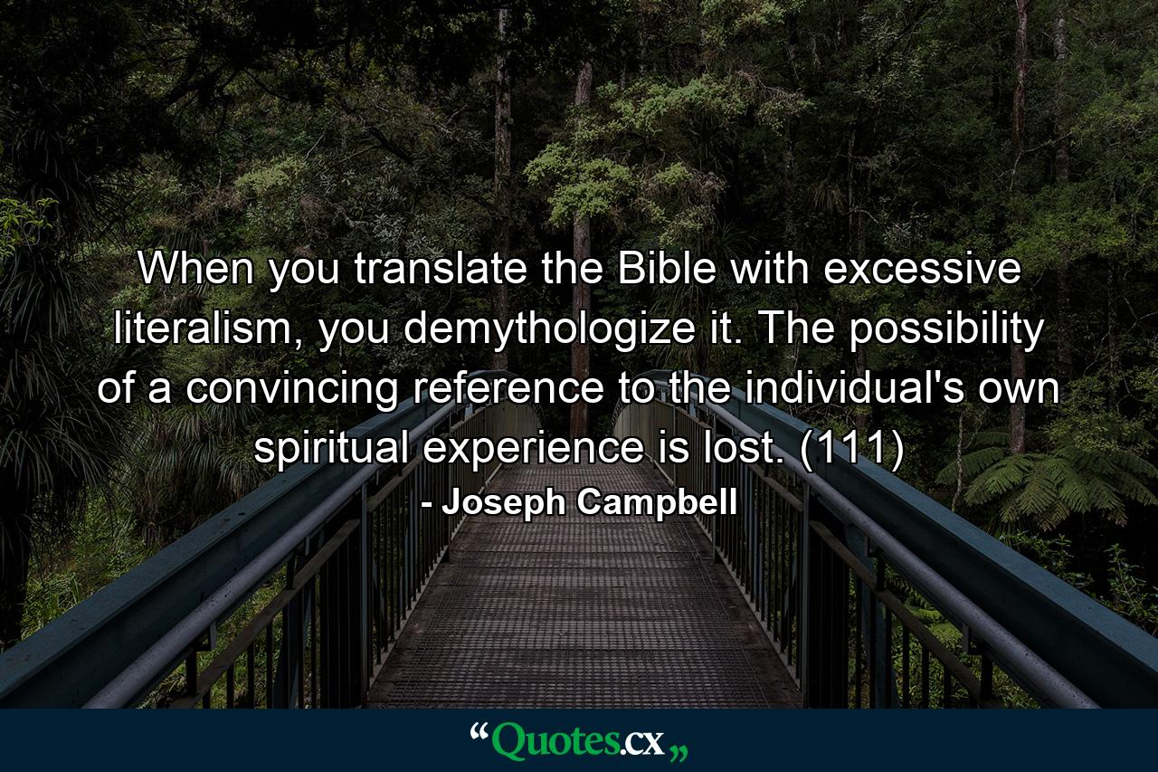 When you translate the Bible with excessive literalism, you demythologize it. The possibility of a convincing reference to the individual's own spiritual experience is lost. (111) - Quote by Joseph Campbell