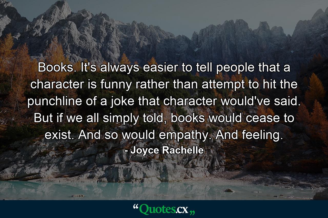 Books. It's always easier to tell people that a character is funny rather than attempt to hit the punchline of a joke that character would've said. But if we all simply told, books would cease to exist. And so would empathy. And feeling. - Quote by Joyce Rachelle