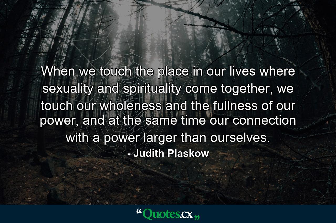 When we touch the place in our lives where sexuality and spirituality come together, we touch our wholeness and the fullness of our power, and at the same time our connection with a power larger than ourselves. - Quote by Judith Plaskow