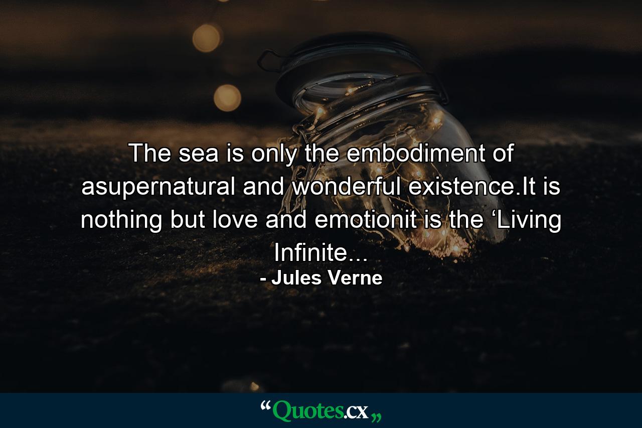 The sea is only the embodiment of asupernatural and wonderful existence.It is nothing but love and emotionit is the ‘Living Infinite... - Quote by Jules Verne