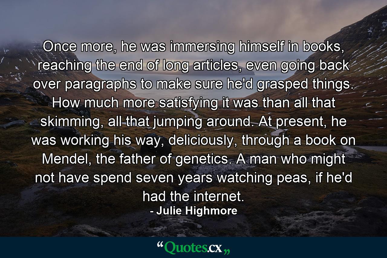 Once more, he was immersing himself in books, reaching the end of long articles, even going back over paragraphs to make sure he'd grasped things. How much more satisfying it was than all that skimming, all that jumping around. At present, he was working his way, deliciously, through a book on Mendel, the father of genetics. A man who might not have spend seven years watching peas, if he'd had the internet. - Quote by Julie Highmore