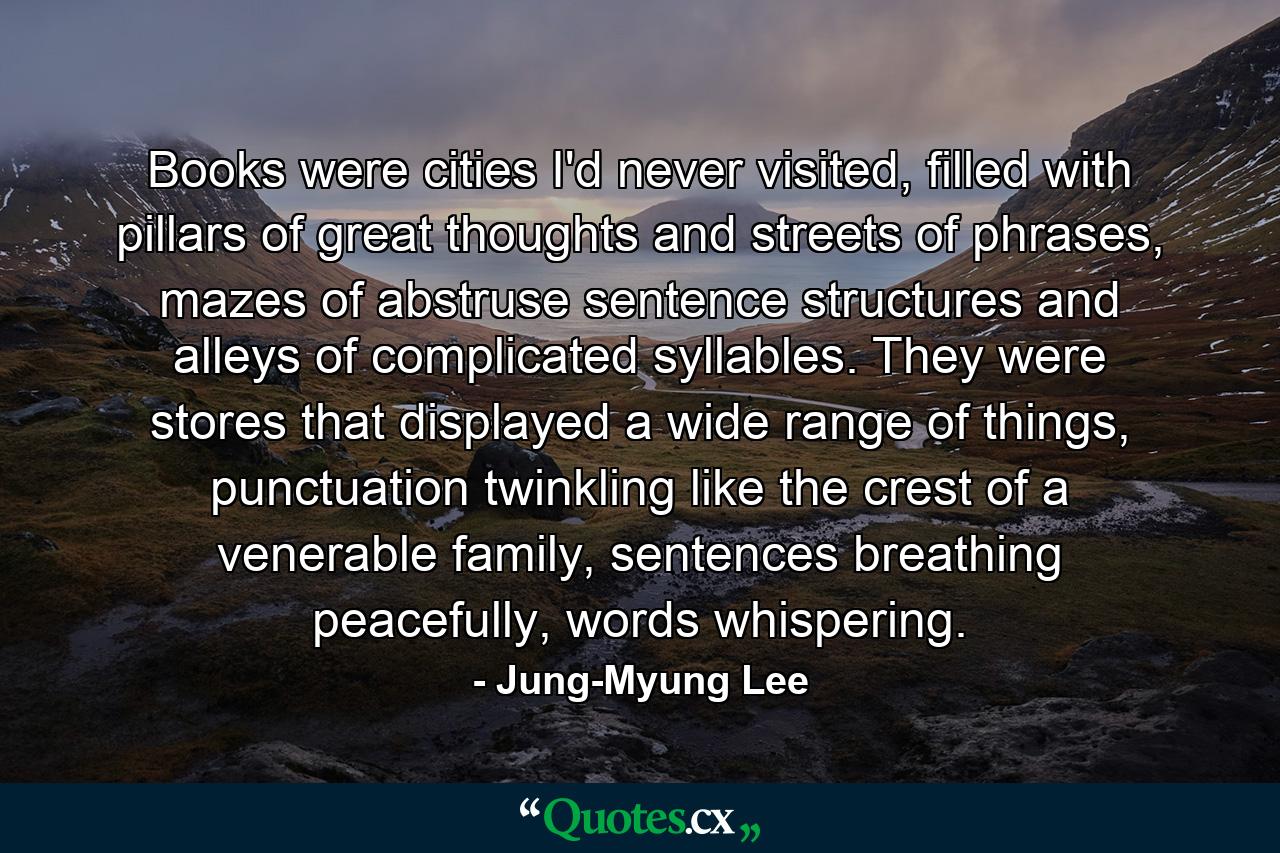 Books were cities I'd never visited, filled with pillars of great thoughts and streets of phrases, mazes of abstruse sentence structures and alleys of complicated syllables. They were stores that displayed a wide range of things, punctuation twinkling like the crest of a venerable family, sentences breathing peacefully, words whispering. - Quote by Jung-Myung Lee