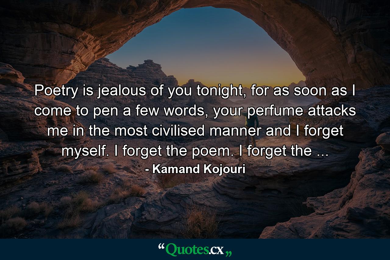 Poetry is jealous of you tonight, for as soon as I come to pen a few words, your perfume attacks me in the most civilised manner and I forget myself. I forget the poem. I forget the ... - Quote by Kamand Kojouri