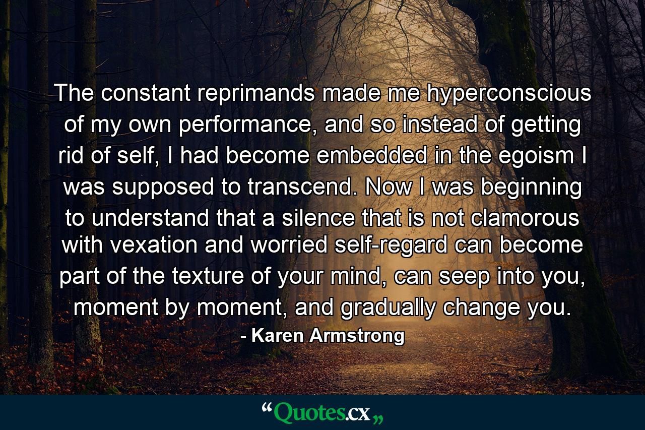 The constant reprimands made me hyperconscious of my own performance, and so instead of getting rid of self, I had become embedded in the egoism I was supposed to transcend. Now I was beginning to understand that a silence that is not clamorous with vexation and worried self-regard can become part of the texture of your mind, can seep into you, moment by moment, and gradually change you. - Quote by Karen Armstrong