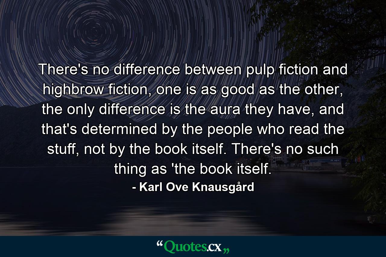 There's no difference between pulp fiction and highbrow fiction, one is as good as the other, the only difference is the aura they have, and that's determined by the people who read the stuff, not by the book itself. There's no such thing as 'the book itself. - Quote by Karl Ove Knausgård