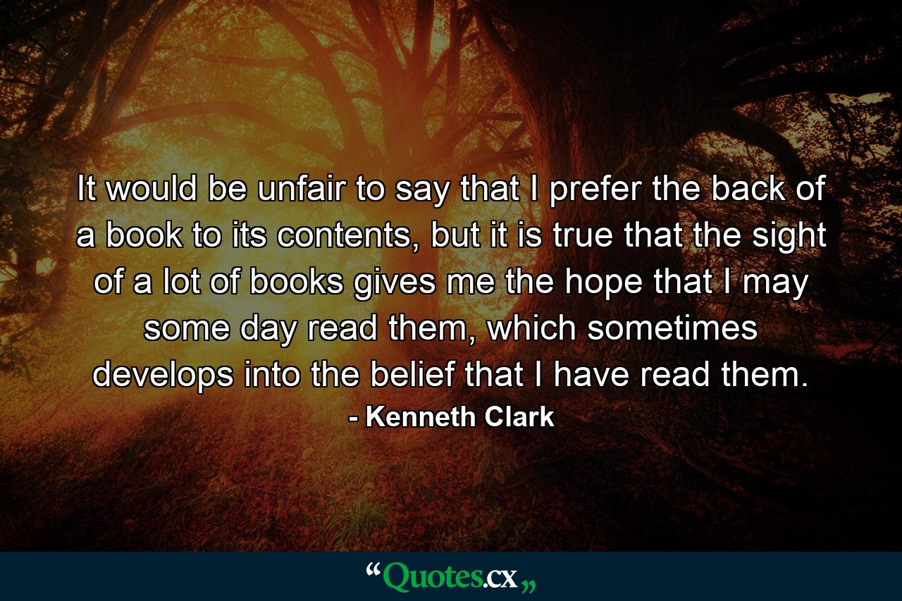 It would be unfair to say that I prefer the back of a book to its contents, but it is true that the sight of a lot of books gives me the hope that I may some day read them, which sometimes develops into the belief that I have read them. - Quote by Kenneth Clark