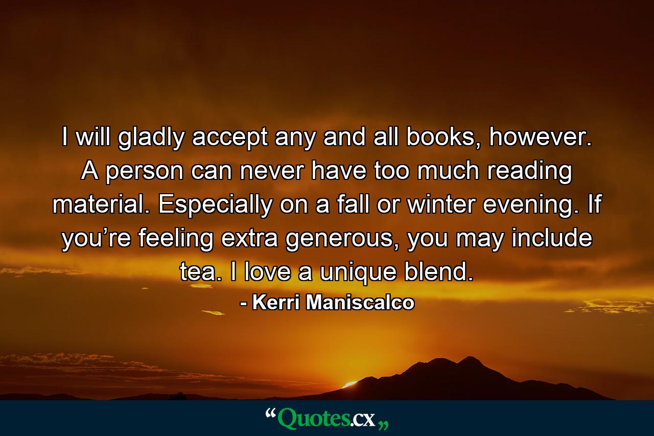 I will gladly accept any and all books, however. A person can never have too much reading material. Especially on a fall or winter evening. If you’re feeling extra generous, you may include tea. I love a unique blend. - Quote by Kerri Maniscalco