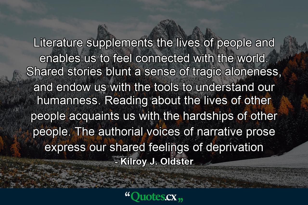 Literature supplements the lives of people and enables us to feel connected with the world. Shared stories blunt a sense of tragic aloneness, and endow us with the tools to understand our humanness. Reading about the lives of other people acquaints us with the hardships of other people. The authorial voices of narrative prose express our shared feelings of deprivation - Quote by Kilroy J. Oldster