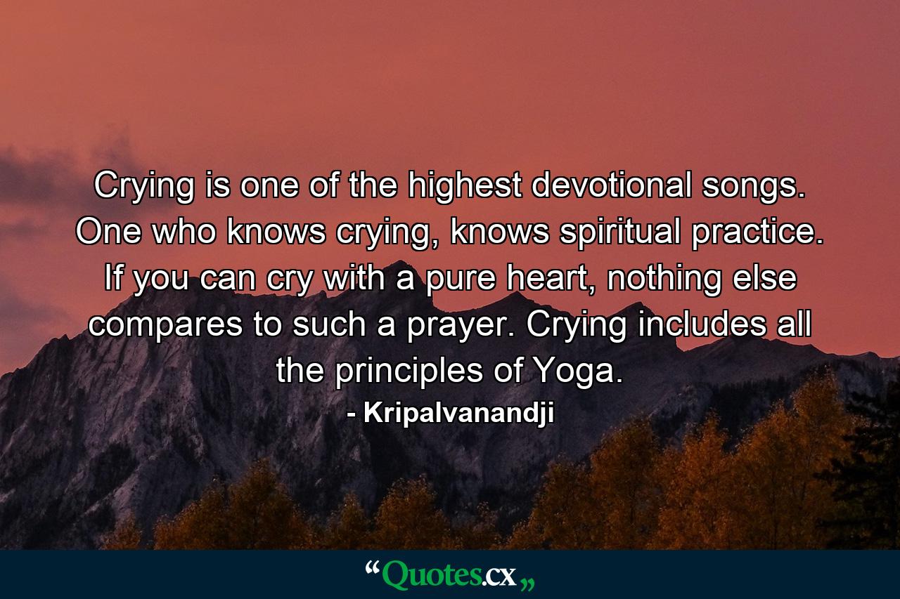 Crying is one of the highest devotional songs. One who knows crying, knows spiritual practice. If you can cry with a pure heart, nothing else compares to such a prayer. Crying includes all the principles of Yoga. - Quote by Kripalvanandji