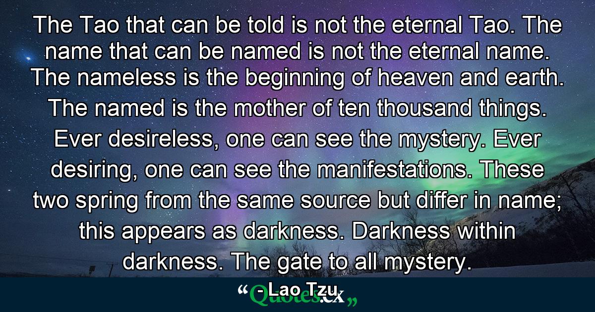 The Tao that can be told is not the eternal Tao. The name that can be named is not the eternal name. The nameless is the beginning of heaven and earth. The named is the mother of ten thousand things. Ever desireless, one can see the mystery. Ever desiring, one can see the manifestations. These two spring from the same source but differ in name; this appears as darkness. Darkness within darkness. The gate to all mystery. - Quote by Lao Tzu