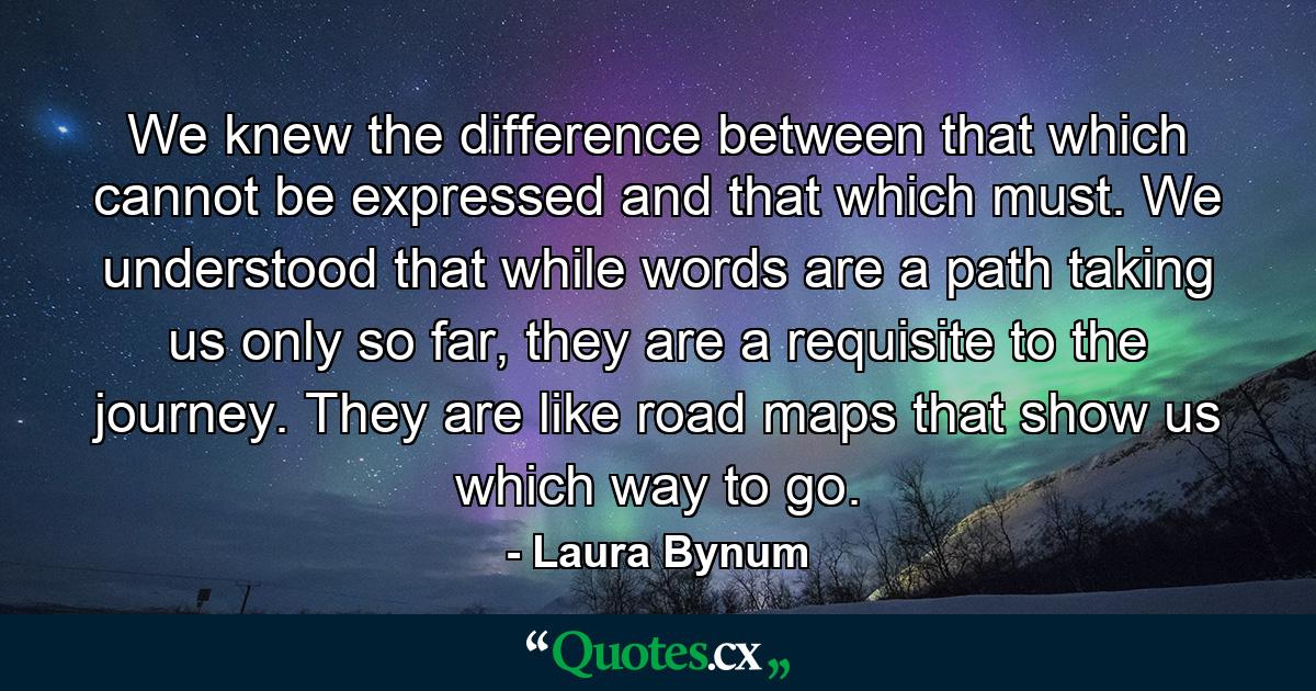 We knew the difference between that which cannot be expressed and that which must. We understood that while words are a path taking us only so far, they are a requisite to the journey. They are like road maps that show us which way to go. - Quote by Laura Bynum