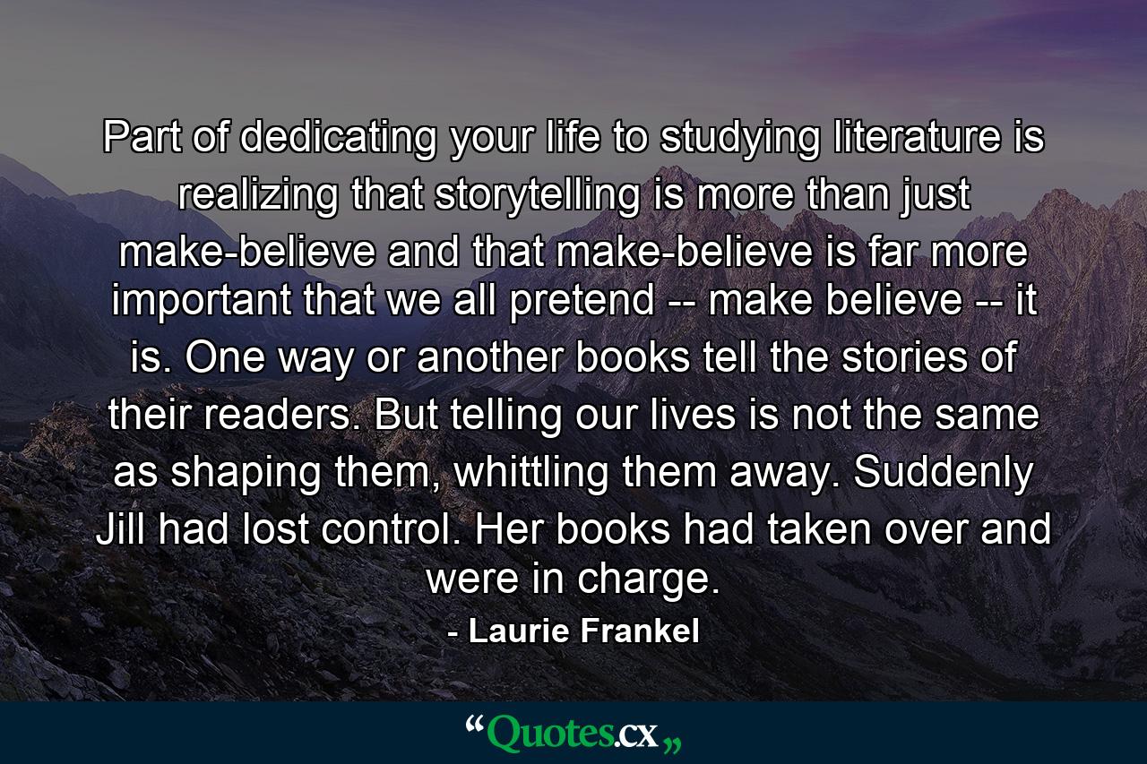 Part of dedicating your life to studying literature is realizing that storytelling is more than just make-believe and that make-believe is far more important that we all pretend -- make believe -- it is. One way or another books tell the stories of their readers. But telling our lives is not the same as shaping them, whittling them away. Suddenly Jill had lost control. Her books had taken over and were in charge. - Quote by Laurie Frankel