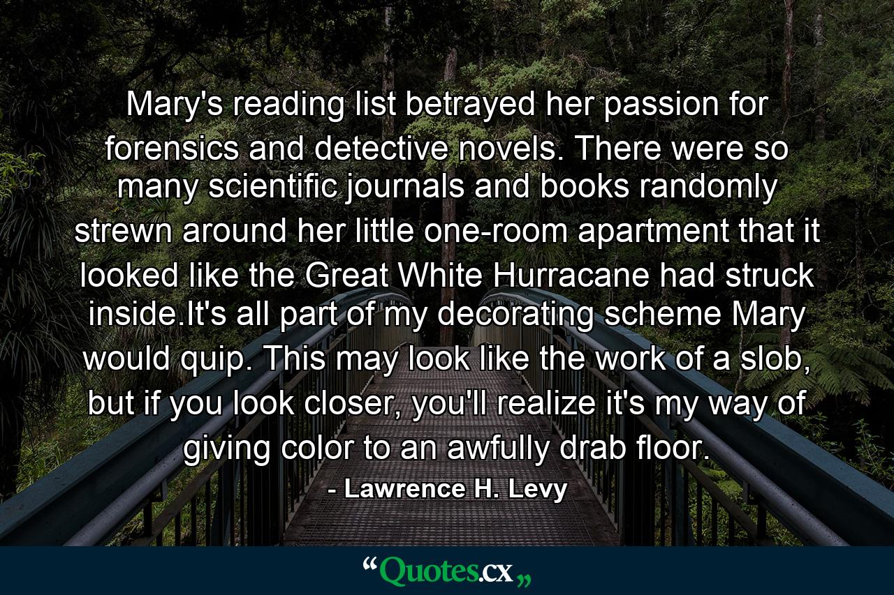 Mary's reading list betrayed her passion for forensics and detective novels. There were so many scientific journals and books randomly strewn around her little one-room apartment that it looked like the Great White Hurracane had struck inside.It's all part of my decorating scheme Mary would quip. This may look like the work of a slob, but if you look closer, you'll realize it's my way of giving color to an awfully drab floor. - Quote by Lawrence H. Levy