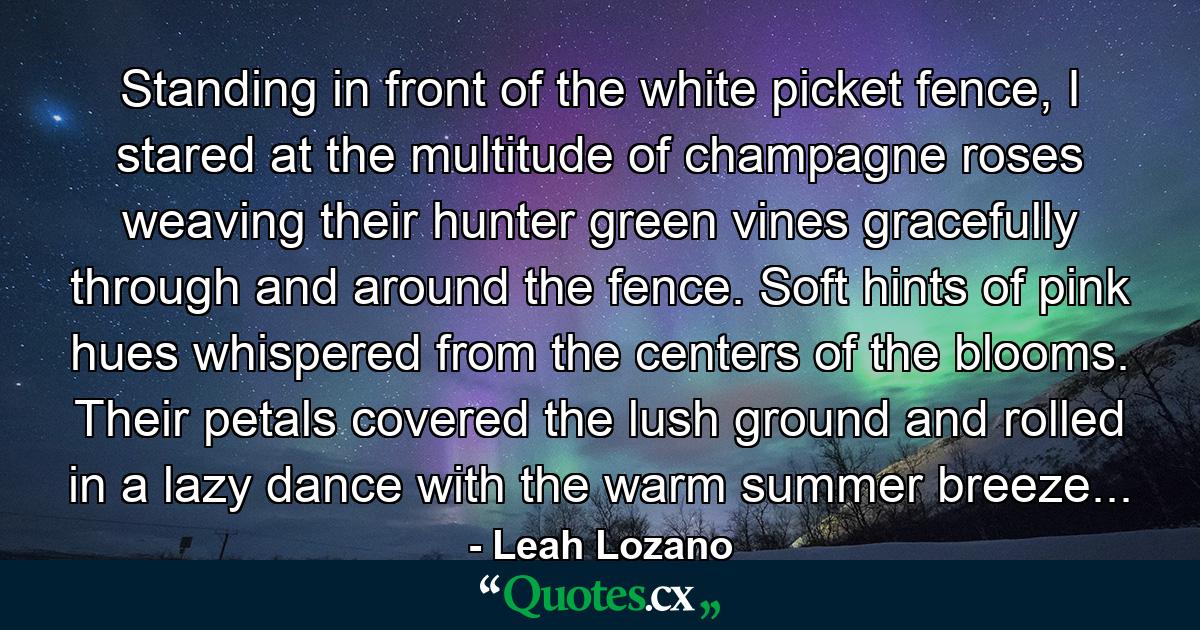 Standing in front of the white picket fence, I stared at the multitude of champagne roses weaving their hunter green vines gracefully through and around the fence. Soft hints of pink hues whispered from the centers of the blooms. Their petals covered the lush ground and rolled in a lazy dance with the warm summer breeze... - Quote by Leah Lozano