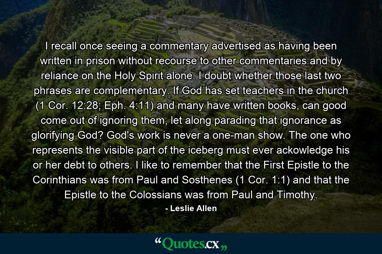 I recall once seeing a commentary advertised as having been written in prison without recourse to other commentaries and by reliance on the Holy Spirit alone. I doubt whether those last two phrases are complementary. If God has set teachers in the church (1 Cor. 12:28; Eph. 4:11) and many have written books, can good come out of ignoring them, let along parading that ignorance as glorifying God? God's work is never a one-man show. The one who represents the visible part of the iceberg must ever ackowledge his or her debt to others. I like to remember that the First Epistle to the Corinthians was from Paul and Sosthenes (1 Cor. 1:1) and that the Epistle to the Colossians was from Paul and Timothy. - Quote by Leslie Allen