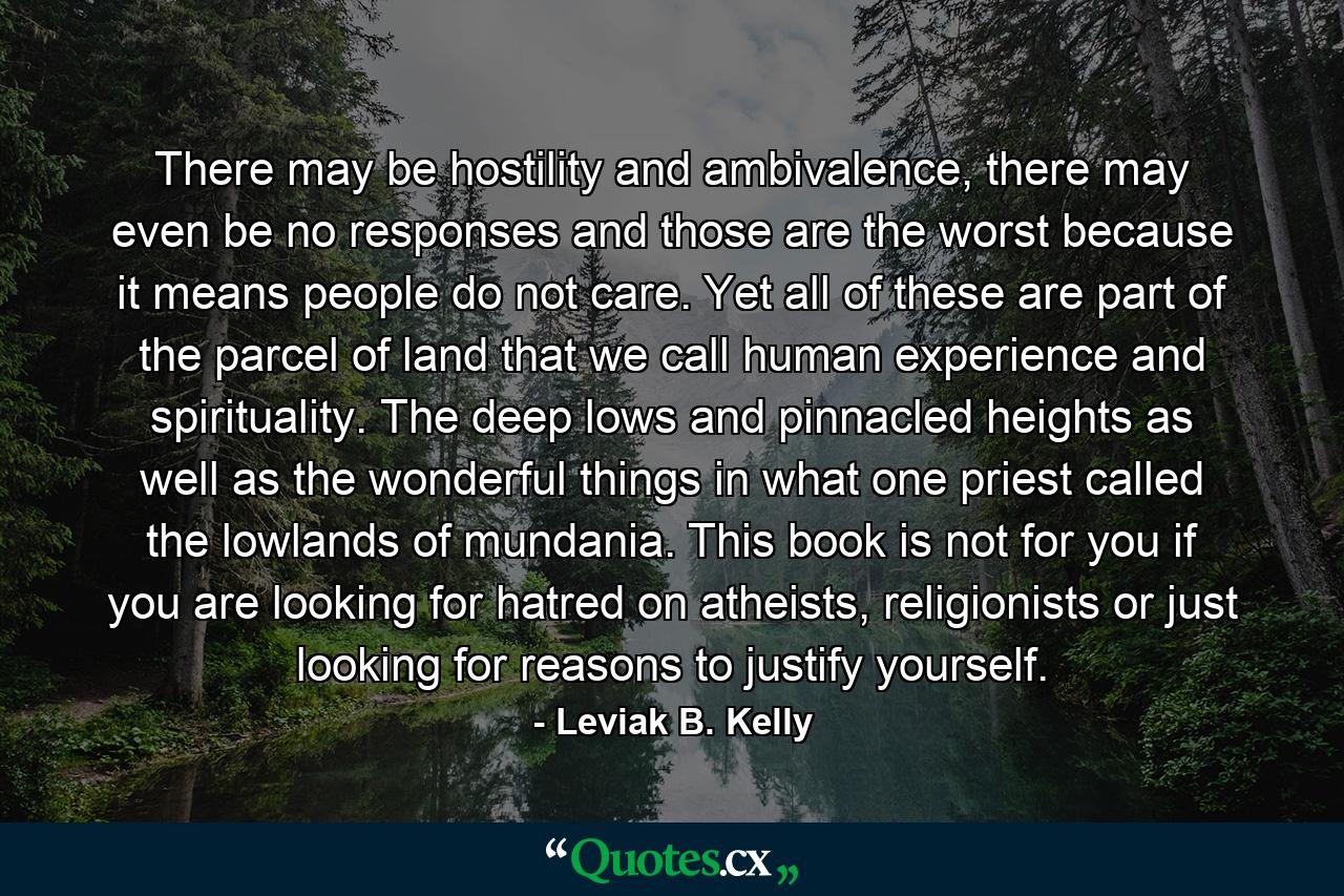 There may be hostility and ambivalence, there may even be no responses and those are the worst because it means people do not care. Yet all of these are part of the parcel of land that we call human experience and spirituality. The deep lows and pinnacled heights as well as the wonderful things in what one priest called the lowlands of mundania. This book is not for you if you are looking for hatred on atheists, religionists or just looking for reasons to justify yourself. - Quote by Leviak B. Kelly